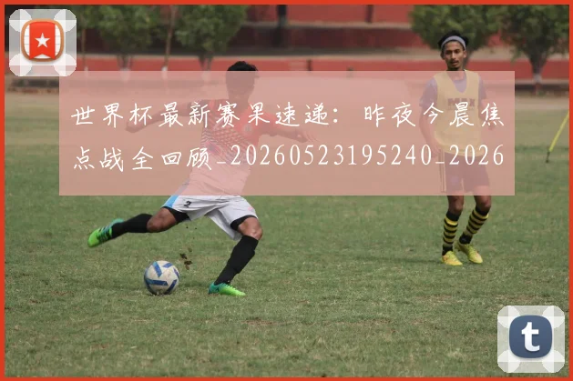 世界杯最新赛果速递:昨夜今晨焦点战全回顾_20260523195240_20260607160451