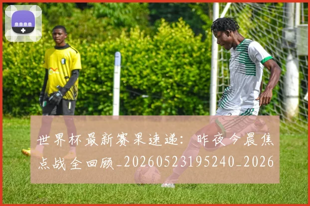 世界杯最新赛果速递:昨夜今晨焦点战全回顾_20260523195240_20260607160451